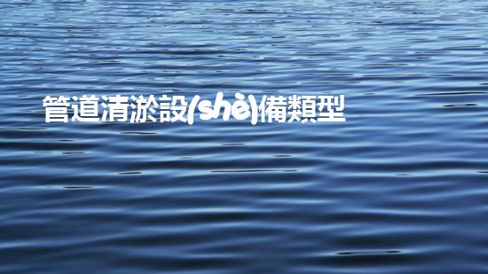 管道清淤設(shè)備類型大揭秘！你知道有哪些神奇的裝置能輕松解決管道堵塞問題嗎？